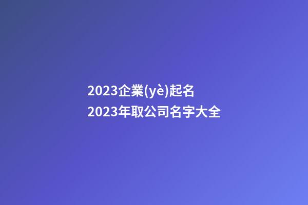 2023企業(yè)起名 2023年取公司名字大全-第1張-公司起名-玄機派